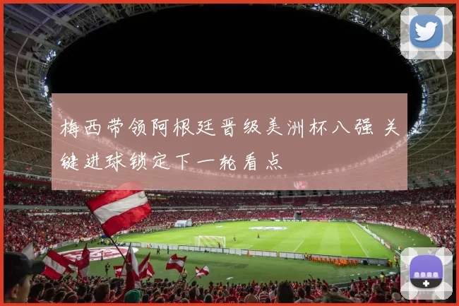 梅西带领阿根廷晋级美洲杯八强 关键进球锁定下一轮看点