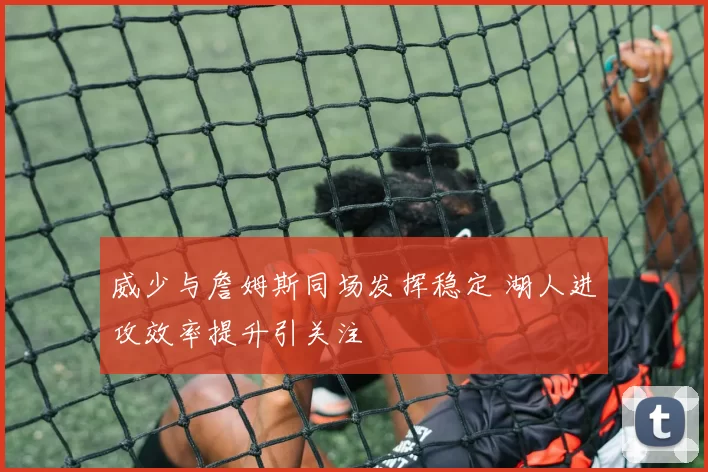 威少与詹姆斯同场发挥稳定 湖人进攻效率提升引关注