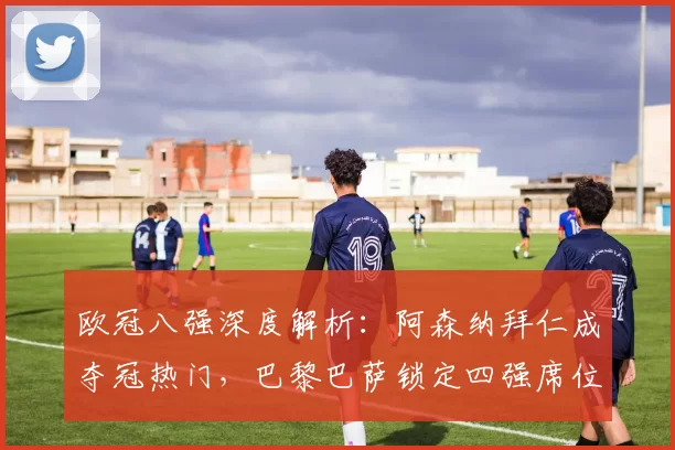 欧冠八强深度解析:阿森纳拜仁成夺冠热门,巴黎巴萨锁定四强席位_决赛_马德里竞技_葡萄牙体育