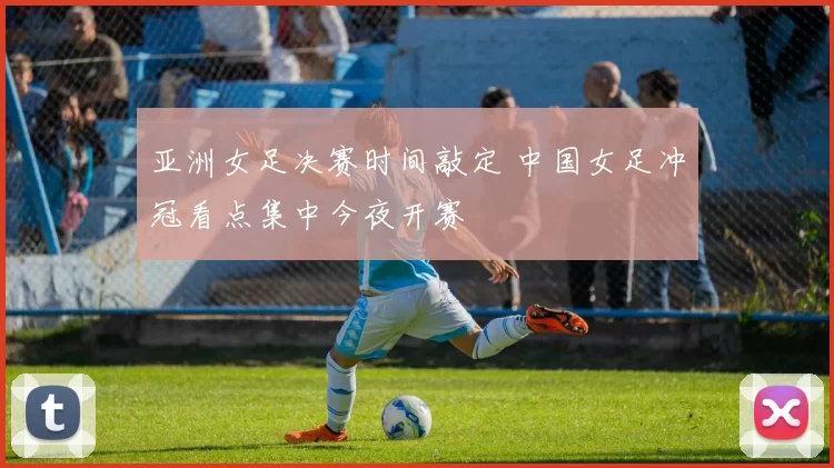 亚洲女足决赛时间敲定 中国女足冲冠看点集中今夜开赛