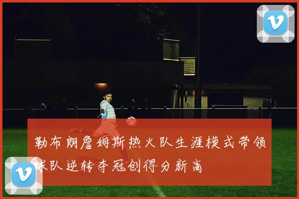 勒布朗詹姆斯热火队生涯模式带领球队逆转夺冠创得分新高