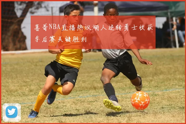 喜哥NBA直播热议湖人逆转勇士收获季后赛关键胜利