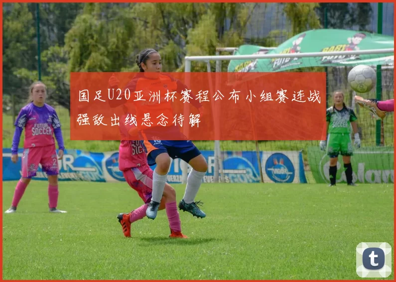 国足U20亚洲杯赛程公布小组赛连战强敌出线悬念待解