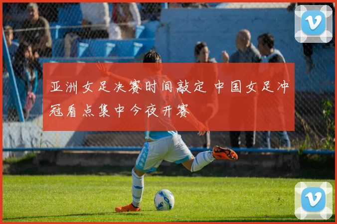 亚洲女足决赛时间敲定 中国女足冲冠看点集中今夜开赛