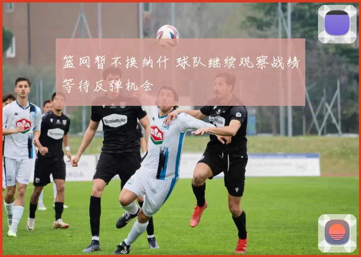 篮网暂不换纳什 球队继续观察战绩等待反弹机会