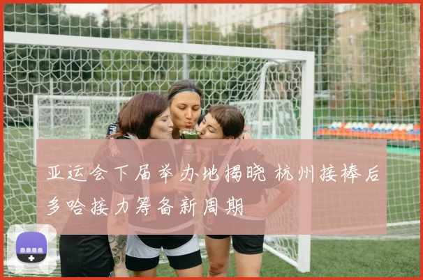 亚运会下届举办地揭晓 杭州接棒后多哈接力筹备新周期