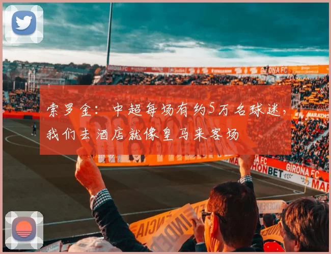 索罗金:中超每场有约5万名球迷,我们去酒店就像皇马来客场