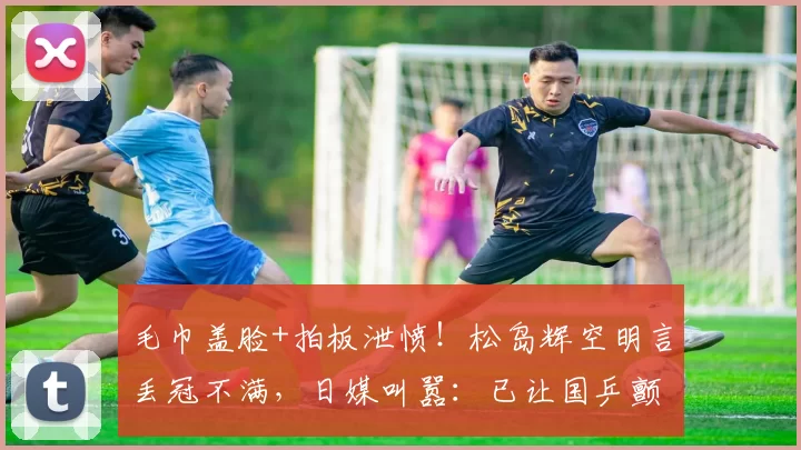 毛巾盖脸+拍板泄愤!松岛辉空明言丢冠不满,日媒叫嚣:已让国乒颤抖