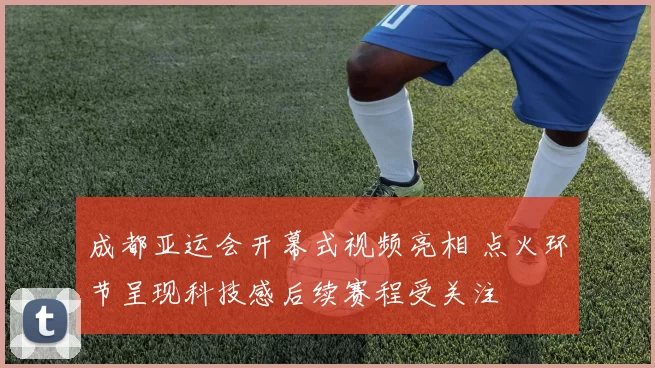 成都亚运会开幕式视频亮相 点火环节呈现科技感后续赛程受关注