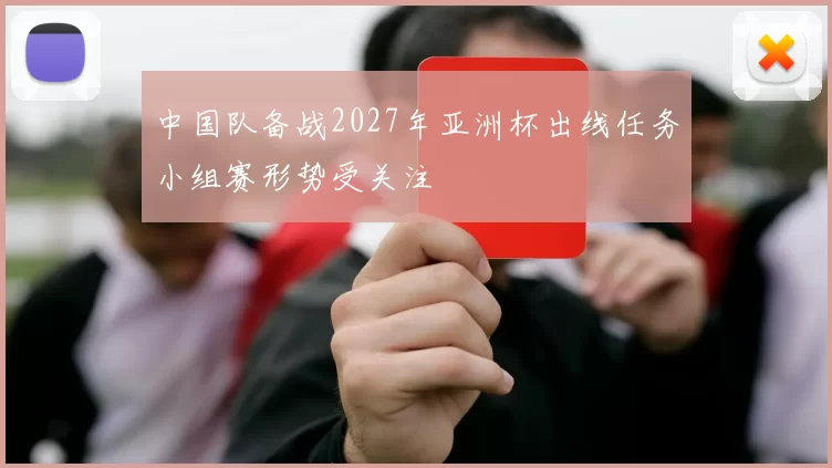 中国队备战2027年亚洲杯出线任务小组赛形势受关注
