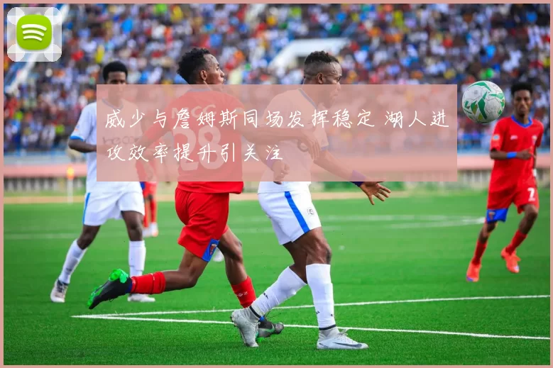 威少与詹姆斯同场发挥稳定 湖人进攻效率提升引关注