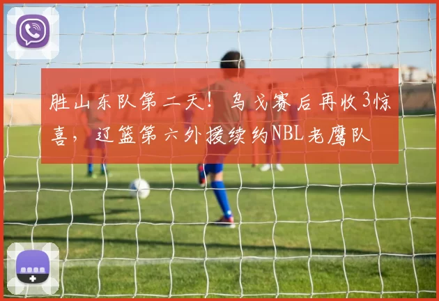 胜山东队第二天！乌戈赛后再收3惊喜，辽篮第六外援续约NBL老鹰队