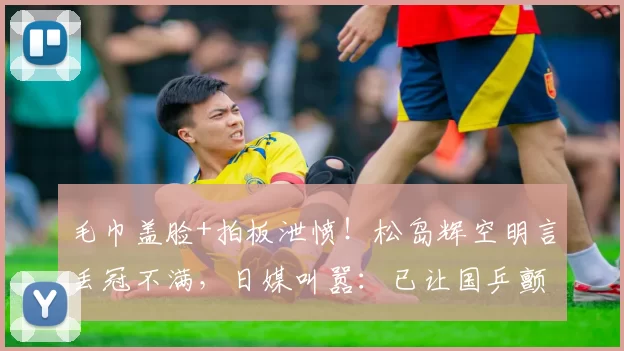 毛巾盖脸+拍板泄愤!松岛辉空明言丢冠不满,日媒叫嚣:已让国乒颤抖