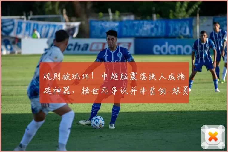 规则被玩坏！中超脑震荡换人成拖延神器，杨世元争议并非首例_球员_比赛_联赛