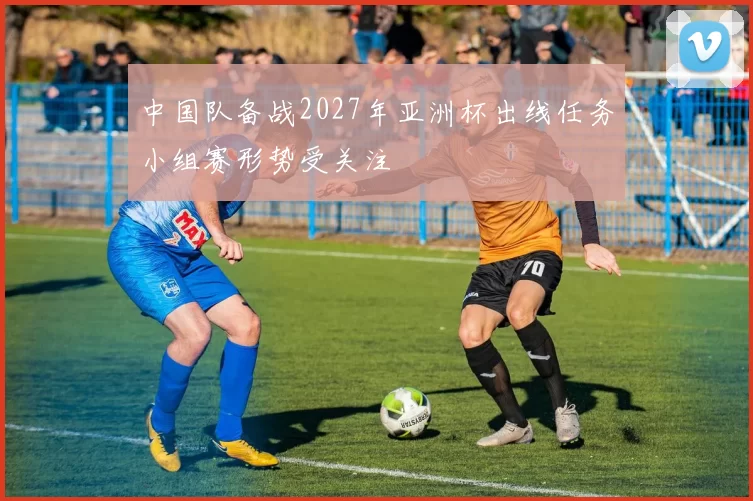 中国队备战2027年亚洲杯出线任务小组赛形势受关注