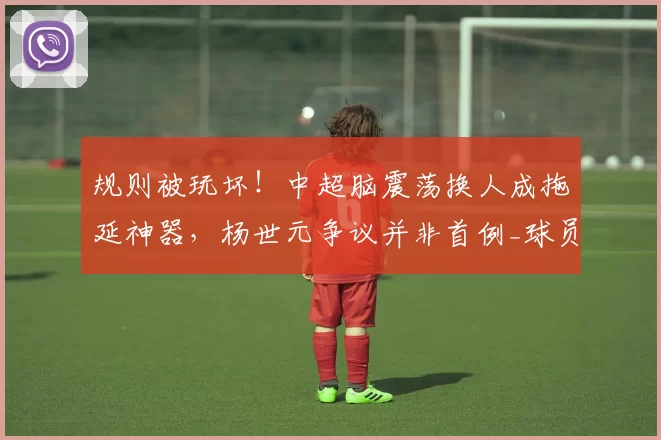 规则被玩坏！中超脑震荡换人成拖延神器，杨世元争议并非首例_球员_比赛_联赛