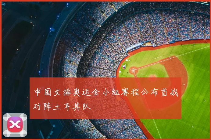 中国女排奥运会小组赛程公布首战对阵土耳其队