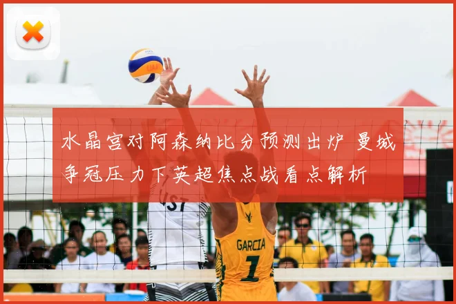 水晶宫对阿森纳比分预测出炉 曼城争冠压力下英超焦点战看点解析