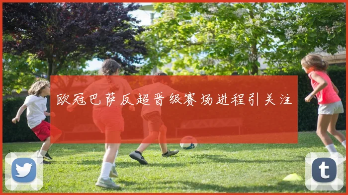 欧冠巴萨反超晋级赛场进程引关注