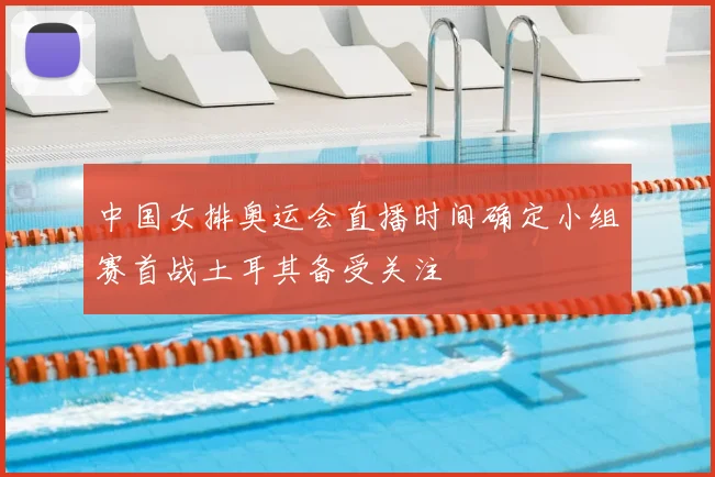 中国女排奥运会直播时间确定小组赛首战土耳其备受关注
